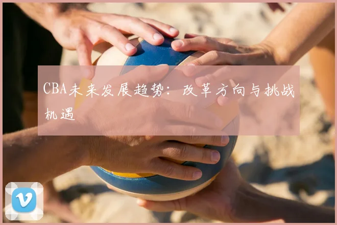 CBA未来发展趋势:改革方向与挑战机遇