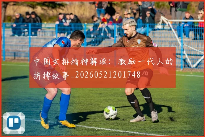 中国女排精神解读:激励一代人的拼搏故事_20260521201748