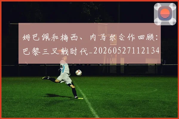 姆巴佩和梅西、内马尔合作回顾：巴黎三叉戟时代_20260527112134