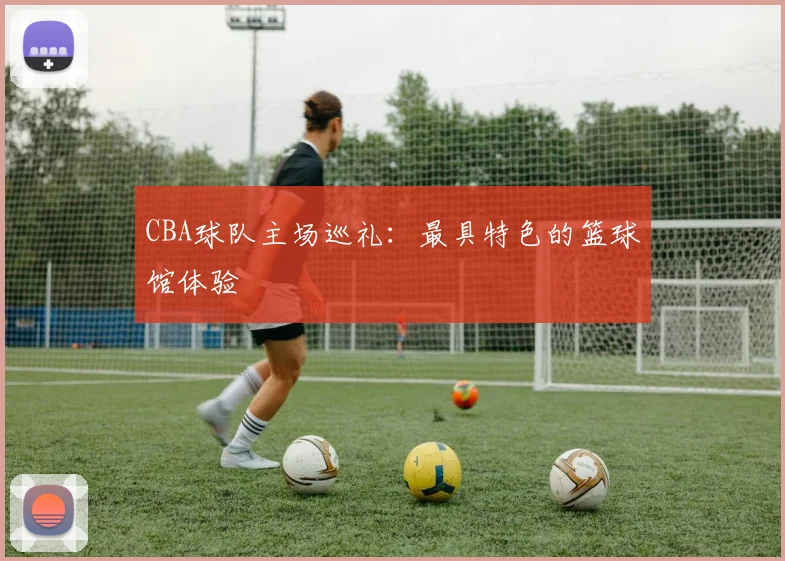 CBA球队主场巡礼：最具特色的篮球馆体验