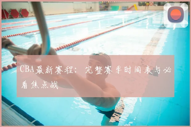 CBA最新赛程:完整赛季时间表与必看焦点战