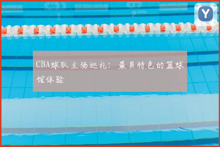 CBA球队主场巡礼:最具特色的篮球馆体验